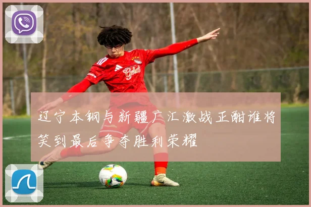 辽宁本钢与新疆广汇激战正酣谁将笑到最后争夺胜利荣耀