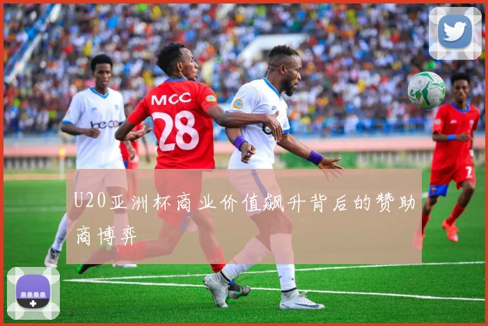 U20亚洲杯商业价值飙升背后的赞助商博弈