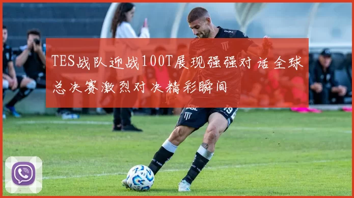 TES战队迎战100T展现强强对话全球总决赛激烈对决精彩瞬间