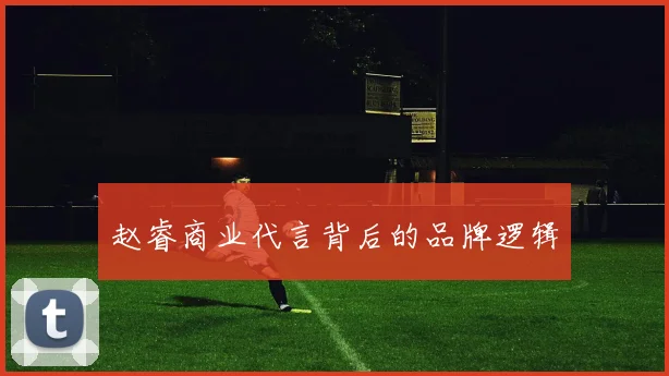 赵睿商业代言背后的品牌逻辑