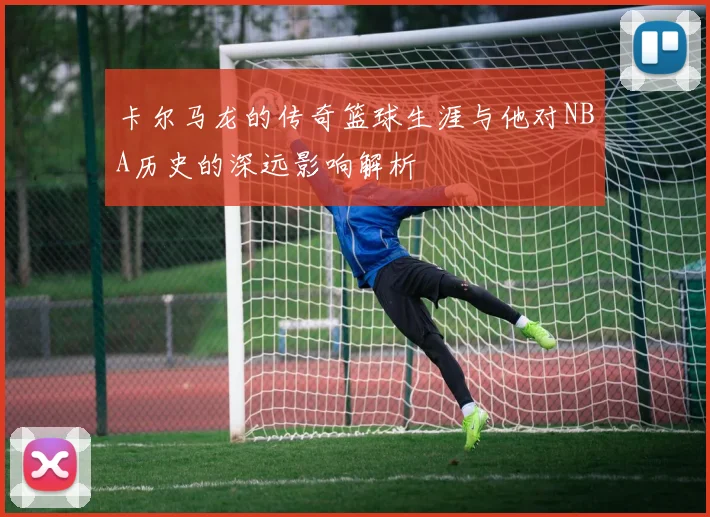 卡尔马龙的传奇篮球生涯与他对NBA历史的深远影响解析