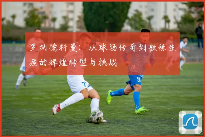 罗纳德科曼：从球场传奇到教练生涯的辉煌转型与挑战