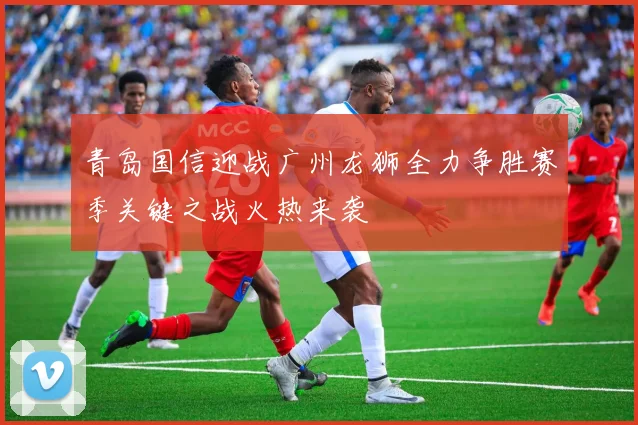 青岛国信迎战广州龙狮全力争胜赛季关键之战火热来袭