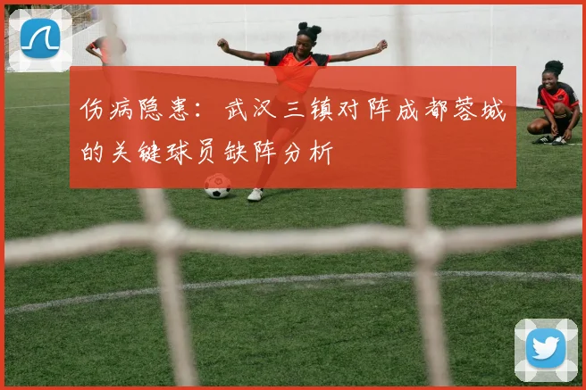 伤病隐患：武汉三镇对阵成都蓉城的关键球员缺阵分析