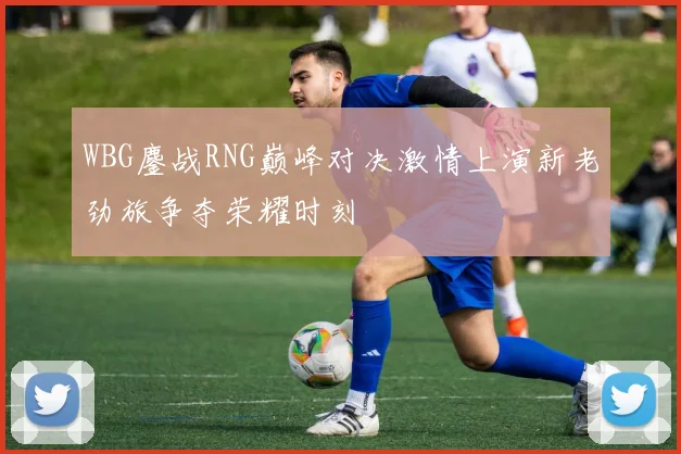 WBG鏖战RNG巅峰对决激情上演新老劲旅争夺荣耀时刻