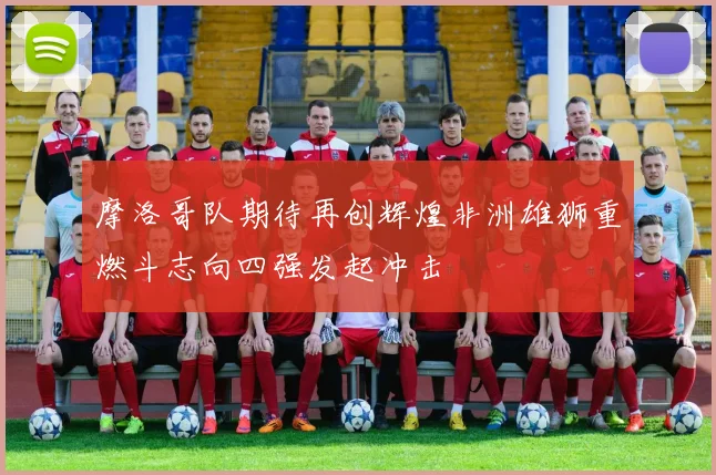 摩洛哥队期待再创辉煌非洲雄狮重燃斗志向四强发起冲击
