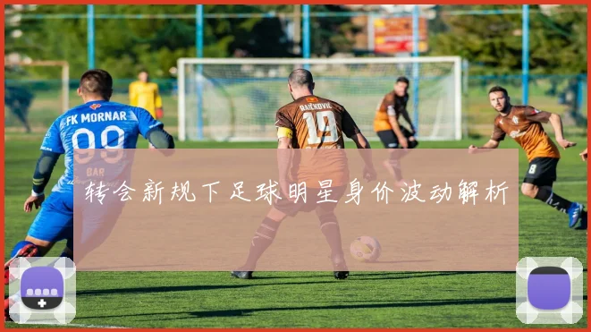 转会新规下足球明星身价波动解析