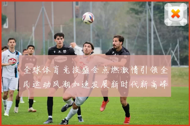 全球体育竞技盛会点燃激情引领全民运动风潮加速发展新时代新高峰