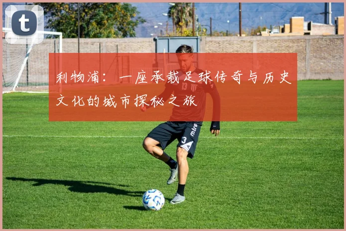 利物浦：一座承载足球传奇与历史文化的城市探秘之旅