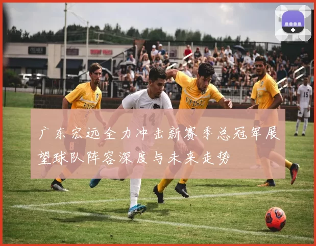 广东宏远全力冲击新赛季总冠军展望球队阵容深度与未来走势