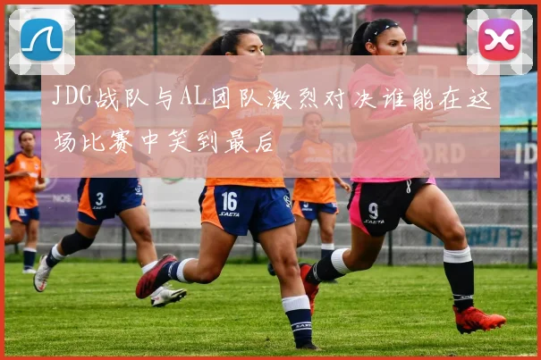 JDG战队与AL团队激烈对决谁能在这场比赛中笑到最后