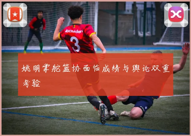 姚明掌舵篮协面临成绩与舆论双重考验