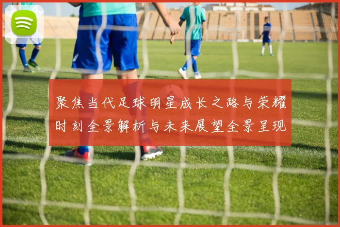 聚焦当代足球明星成长之路与荣耀时刻全景解析与未来展望全景呈现