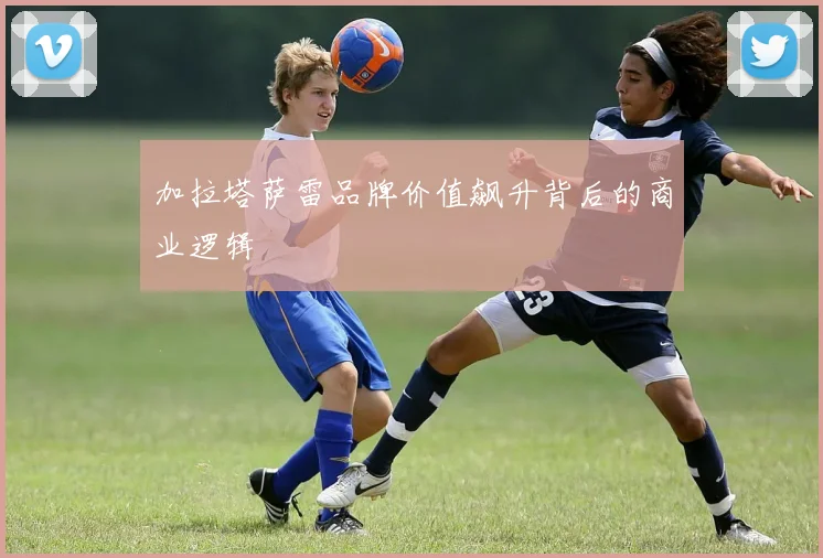 加拉塔萨雷品牌价值飙升背后的商业逻辑