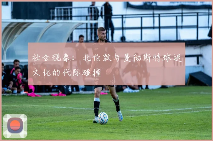 社会现象：北伦敦与曼彻斯特球迷文化的代际碰撞