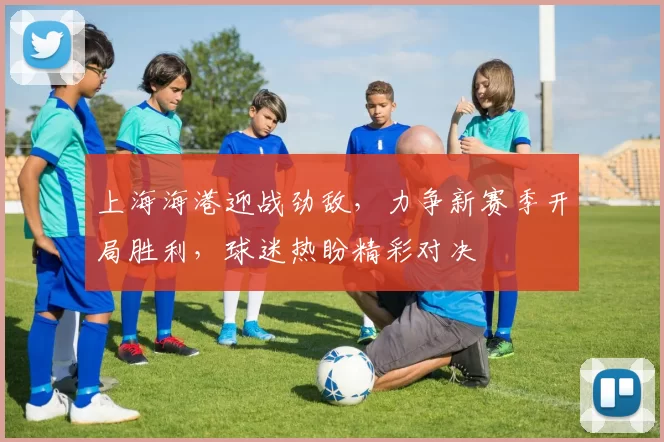 上海海港迎战劲敌，力争新赛季开局胜利，球迷热盼精彩对决